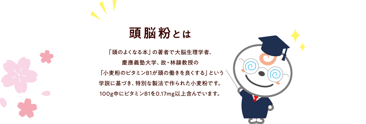 頭脳粉とは? 「頭のよくなる本」の著者で大脳生理学者、慶應義塾大学、故・林髞教授の「小麦粉のビタミンB1が頭の働きを良くする」という学説に基づき、特別な製法で作られた小麦粉です。100g中にビタミンB1を0.17mg以上含んでいます。