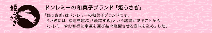 ドンレミーの和菓子ブランド「姫うさぎ」 「姫うさぎ」はドンレミーの和菓子ブランドです。
 うさぎには「幸運を運ぶ」「飛躍する」という諸説があることから
ドンレミーやお客様に幸運を運び益々飛躍させる意味を込めました。