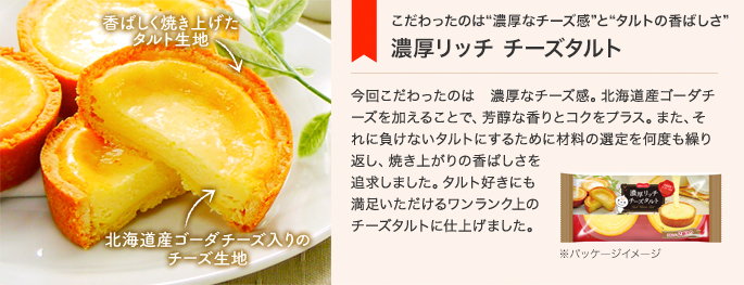 こだわったのは“濃厚なチーズ感”と“タルトの香ばしさ”　濃厚リッチ チーズタルト　今回こだわったのは　濃厚なチーズ感。北海道産ゴーダチーズを加えることで、芳醇な香りとコクをプラス。また、それに負けないタルトにするために材料の選定を何度も繰り返し、焼き上がりの香ばしさを追求しました。タルト好きにも満足いただけるワンランク上のチーズタルトに仕上げました。