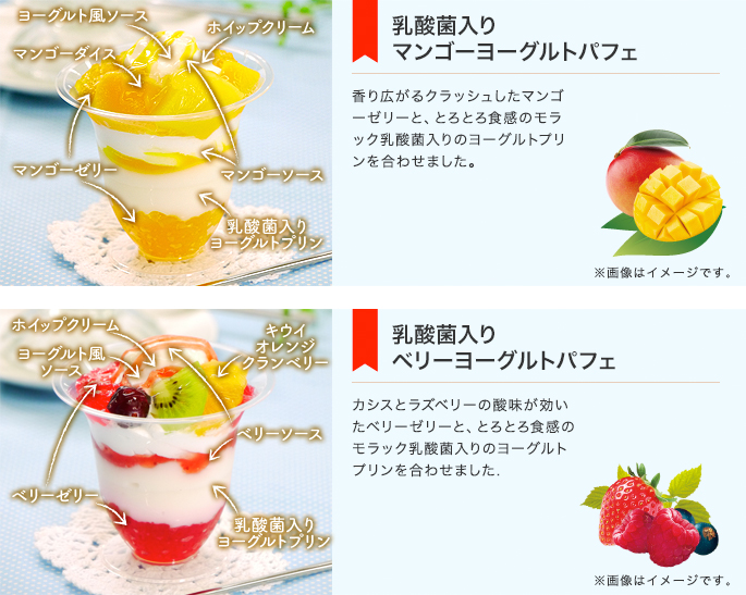 乳酸菌入りマンゴーヨーグルトパフェ　香り広がるクラッシュしたマンゴーゼリーと、とろとろ食感のモラック乳酸菌入りのヨーグルトプリンを合わせました。　乳酸菌入りベリーヨーグルトパフェ　カシスとラズベリーの酸味が効いたベリーゼリーと、とろとろ食感のモラック乳酸菌入りのヨーグルトプリンを合わせました.