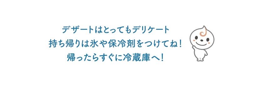 デザートはとってもデリケート持ち帰りは氷や保冷剤をつけてね！ 帰ったらすぐに冷蔵庫へ！