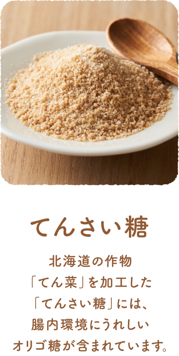 てんさい糖 北海道の作物「てん菜」を加工した「てんさい糖」には、腸内環境にうれしいオリゴ糖が含まれています。