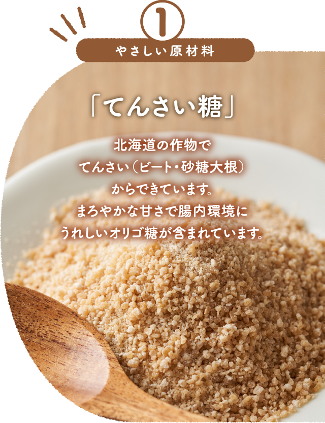 「てんさい糖」北海道の作物でてんさい（ビート・砂糖大根）からできています。まろやかな甘さで腸内環境にうれしいオリゴ糖が含まれています。