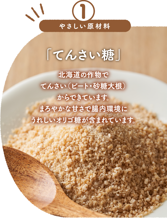 「てんさい糖」北海道の作物でてんさい(ビート・砂糖大根)からできています。まろやかな甘さで腸内環境にうれしいオリゴ糖が含まれています。