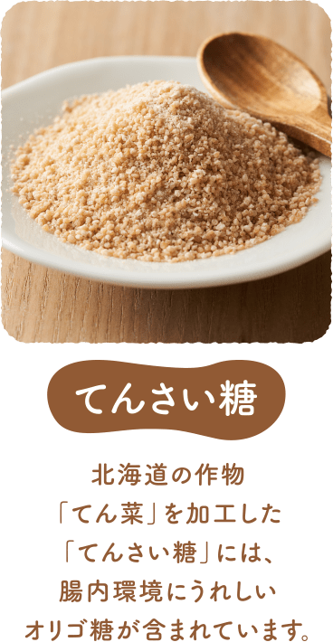 てんさい糖 北海道の作物「てん菜」を加工した「てんさい糖」には、腸内環境にうれしいオリゴ糖が含まれています。
